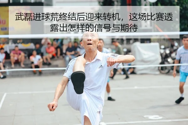 武磊进球荒终结后迎来转机，这场比赛透露出怎样的信号与期待